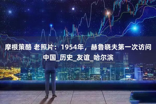摩根策酪 老照片：1954年，赫鲁晓夫第一次访问中国_历史_友谊_哈尔滨