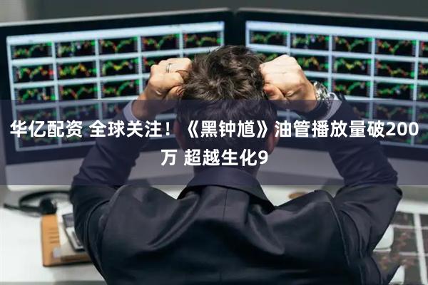 华亿配资 全球关注！《黑钟馗》油管播放量破200万 超越生化9