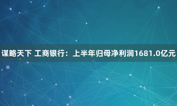 谋略天下 工商银行：上半年归母净利润1681.0亿元