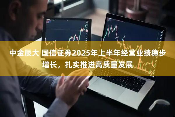 中金辰大 国信证券2025年上半年经营业绩稳步增长，扎实推进高质量发展