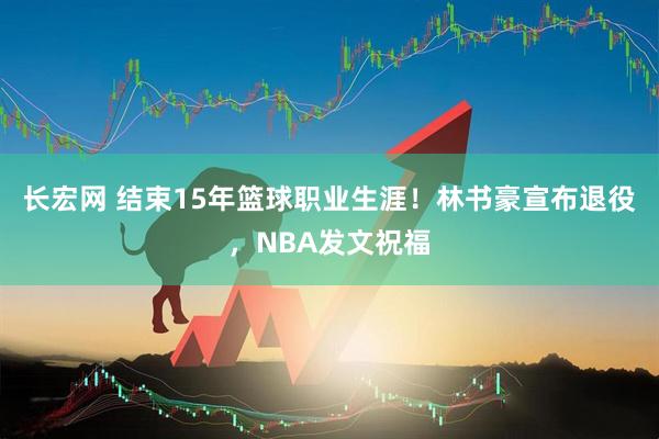 长宏网 结束15年篮球职业生涯！林书豪宣布退役，NBA发文祝福