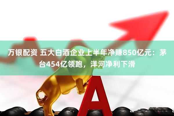 万银配资 五大白酒企业上半年净赚850亿元：茅台454亿领跑，洋河净利下滑
