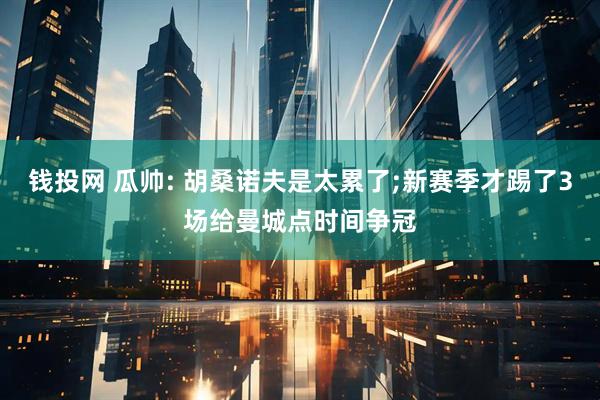 钱投网 瓜帅: 胡桑诺夫是太累了;新赛季才踢了3场给曼城点时间争冠