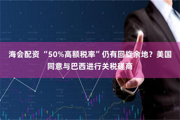 海会配资 “50%高额税率”仍有回旋余地？美国同意与巴西进行关税磋商