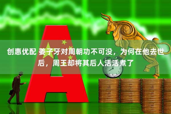 创惠优配 姜子牙对周朝功不可没，为何在他去世后，周王却将其后人活活煮了
