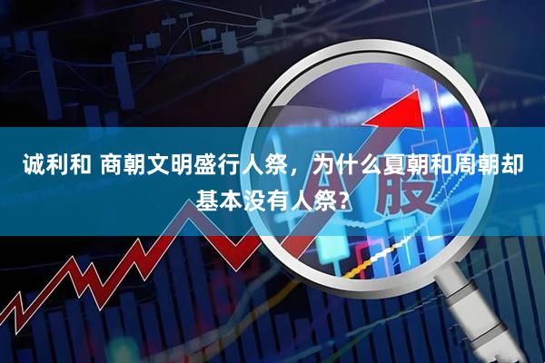 诚利和 商朝文明盛行人祭，为什么夏朝和周朝却基本没有人祭？