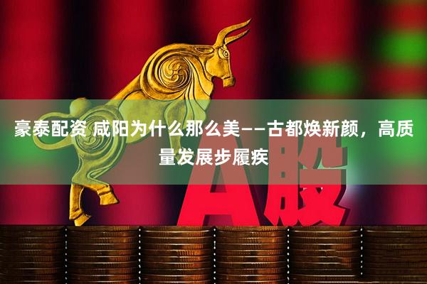 豪泰配资 咸阳为什么那么美——古都焕新颜，高质量发展步履疾