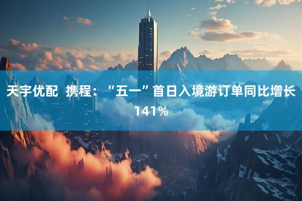 天宇优配  携程：“五一”首日入境游订单同比增长141%