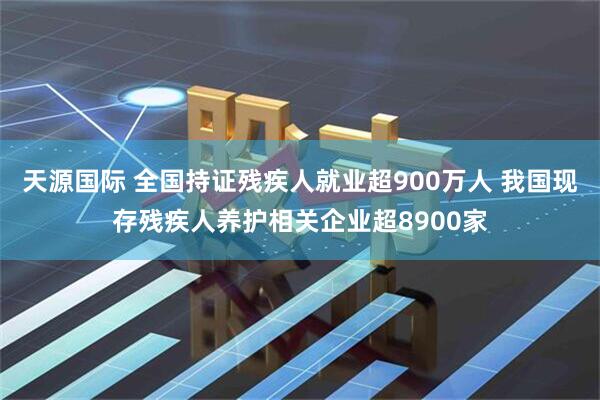 天源国际 全国持证残疾人就业超900万人 我国现存残疾人养护相关企业超8900家