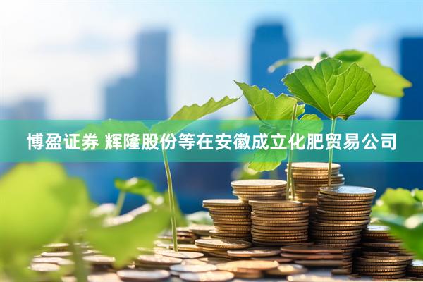 博盈证券 辉隆股份等在安徽成立化肥贸易公司