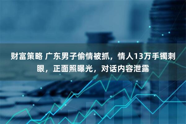财富策略 广东男子偷情被抓，情人13万手镯刺眼，正面照曝光，对话内容泄露